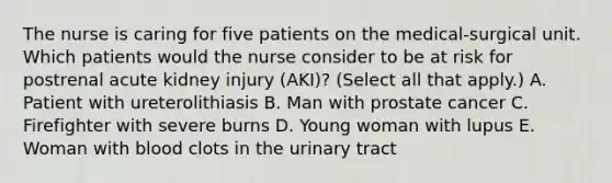 The nurse is caring for five patients on the medical-surgical unit. Which patients would the nurse consider to be at risk for postrenal acute kidney injury (AKI)? (Select all that apply.) A. Patient with ureterolithiasis B. Man with prostate cancer C. Firefighter with severe burns D. Young woman with lupus E. Woman with blood clots in the urinary tract