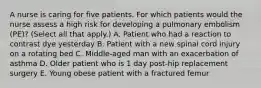 A nurse is caring for five patients. For which patients would the nurse assess a high risk for developing a pulmonary embolism (PE)? (Select all that apply.) A. Patient who had a reaction to contrast dye yesterday B. Patient with a new spinal cord injury on a rotating bed C. Middle-aged man with an exacerbation of asthma D. Older patient who is 1 day post-hip replacement surgery E. Young obese patient with a fractured femur