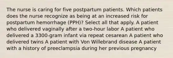 The nurse is caring for five postpartum patients. Which patients does the nurse recognize as being at an increased risk for postpartum hemorrhage (PPH)? Select all that apply. A patient who delivered vaginally after a two-hour labor A patient who delivered a 3300-gram infant via repeat cesarean A patient who delivered twins A patient with Von Willebrand disease A patient with a history of preeclampsia during her previous pregnancy