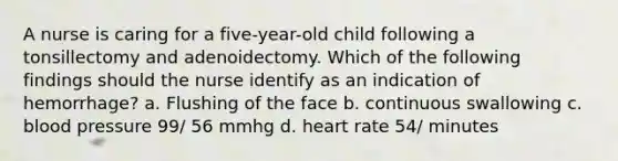 A nurse is caring for a five-year-old child following a tonsillectomy and adenoidectomy. Which of the following findings should the nurse identify as an indication of hemorrhage? a. Flushing of the face b. continuous swallowing c. blood pressure 99/ 56 mmhg d. heart rate 54/ minutes