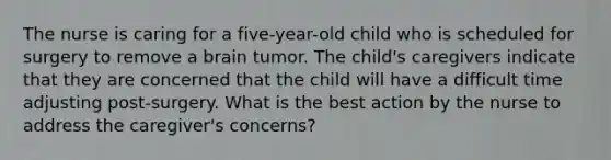 The nurse is caring for a five-year-old child who is scheduled for surgery to remove a brain tumor. The child's caregivers indicate that they are concerned that the child will have a difficult time adjusting post-surgery. What is the best action by the nurse to address the caregiver's concerns?