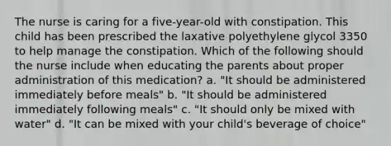 The nurse is caring for a five-year-old with constipation. This child has been prescribed the laxative polyethylene glycol 3350 to help manage the constipation. Which of the following should the nurse include when educating the parents about proper administration of this medication? a. "It should be administered immediately before meals" b. "It should be administered immediately following meals" c. "It should only be mixed with water" d. "It can be mixed with your child's beverage of choice"