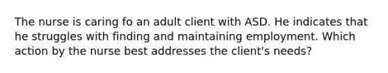 The nurse is caring fo an adult client with ASD. He indicates that he struggles with finding and maintaining employment. Which action by the nurse best addresses the client's needs?