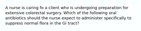 A nurse is caring fo a client who is undergoing preparation for extensive colorectal surgery. Which of the following oral antibiotics should the nurse expect to administer specifically to suppress normal flora in the Gi tract?