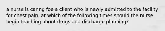 a nurse is caring foe a client who is newly admitted to the facility for chest pain. at which of the following times should the nurse begin teaching about drugs and discharge planning?