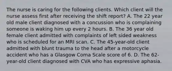 The nurse is caring for the following clients. Which client will the nurse assess first after receiving the shift report? A. The 22 year old male client diagnosed with a concussion who is complaining someone is waking him up every 2 hours. B. The 36 year old female client admitted with complaints of left sided weakness who is scheduled for an MRI scan. C. The 45-year-old client admitted with blunt trauma to the head after a motorcycle accident who has a Glasgow Coma Scale score of 6. D. The 62-year-old client diagnosed with CVA who has expressive aphasia.