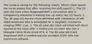 The nurse is caring for the following clients. Which client would the nurse assess first after receiving the shift report? 1. The 22-year-old male client diagnosed with a concussion who is complaining someone is waking him up every two (2) hours. 2. The 36-year-old female client admitted with complaints of left-sided weakness who is scheduled for a magnetic resonance imaging (MRI) scan. 3. The 45-year-old client admitted with blunt trauma to the head after a motorcycle accident who has a Glasgow Coma Scale score of 6. 4. The 62-year-old client diagnosed with a cerebrovascular accident (CVA) who has expressive aphasia.