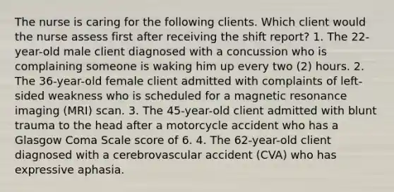 The nurse is caring for the following clients. Which client would the nurse assess first after receiving the shift report? 1. The 22-year-old male client diagnosed with a concussion who is complaining someone is waking him up every two (2) hours. 2. The 36-year-old female client admitted with complaints of left-sided weakness who is scheduled for a magnetic resonance imaging (MRI) scan. 3. The 45-year-old client admitted with blunt trauma to the head after a motorcycle accident who has a Glasgow Coma Scale score of 6. 4. The 62-year-old client diagnosed with a cerebrovascular accident (CVA) who has expressive aphasia.