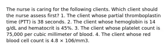 The nurse is caring for the following clients. Which client should the nurse assess first? 1. The client whose partial thromboplastin time (PTT) is 38 seconds. 2. The client whose hemoglobin is 14 g/dL and hematocrit is 45%. 3. The client whose platelet count is 75,000 per cubic millimeter of blood. 4. The client whose red blood cell count is 4.8 × 106/mm3.