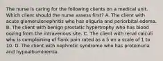 The nurse is caring for the following clients on a medical unit. Which client should the nurse assess first? A. The client with acute glomerulonephritis who has oliguria and periorbital edema. B. The client with benign prostatic hypertrophy who has blood oozing from the intravenous site. C. The client with renal calculi who is complaining of flank pain rated as a 5 on a scale of 1 to 10. D. The client with nephrotic syndrome who has proteinuria and hypoalbuminemia.