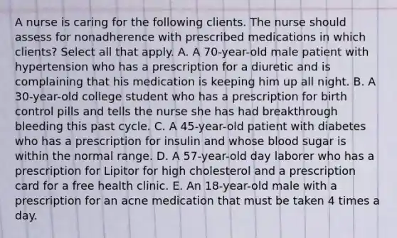 A nurse is caring for the following clients. The nurse should assess for nonadherence with prescribed medications in which​ clients? Select all that apply. A. A​ 70-year-old male patient with hypertension who has a prescription for a diuretic and is complaining that his medication is keeping him up all night. B. A​ 30-year-old college student who has a prescription for birth control pills and tells the nurse she has had breakthrough bleeding this past cycle. C. A​ 45-year-old patient with diabetes who has a prescription for insulin and whose blood sugar is within the normal range. D. A​ 57-year-old day laborer who has a prescription for Lipitor for high cholesterol and a prescription card for a free health clinic. E. An​ 18-year-old male with a prescription for an acne medication that must be taken 4 times a day.