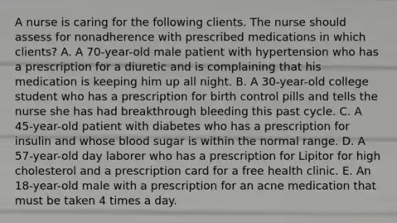 A nurse is caring for the following clients. The nurse should assess for nonadherence with prescribed medications in which​ clients? A. A​ 70-year-old male patient with hypertension who has a prescription for a diuretic and is complaining that his medication is keeping him up all night. B. A​ 30-year-old college student who has a prescription for birth control pills and tells the nurse she has had breakthrough bleeding this past cycle. C. A​ 45-year-old patient with diabetes who has a prescription for insulin and whose blood sugar is within the normal range. D. A​ 57-year-old day laborer who has a prescription for Lipitor for high cholesterol and a prescription card for a free health clinic. E. An​ 18-year-old male with a prescription for an acne medication that must be taken 4 times a day.