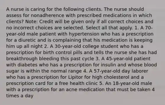 A nurse is caring for the following clients. The nurse should assess for nonadherence with prescribed medications in which clients? Note: Credit will be given only if all correct choices and no incorrect choices are selected. Select all that apply. 1. A 70-year-old male patient with hypertension who has a prescription for a diuretic and is complaining that his medication is keeping him up all night 2. A 30-year-old college student who has a prescription for birth control pills and tells the nurse she has had breakthrough bleeding this past cycle 3. A 45-year-old patient with diabetes who has a prescription for insulin and whose blood sugar is within the normal range 4. A 57-year-old day laborer who has a prescription for Lipitor for high cholesterol and a prescription card for a free health clinic 5. An 18-year-old male with a prescription for an acne medication that must be taken 4 times a day