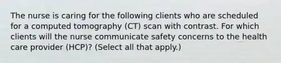 The nurse is caring for the following clients who are scheduled for a computed tomography (CT) scan with contrast. For which clients will the nurse communicate safety concerns to the health care provider (HCP)? (Select all that apply.)