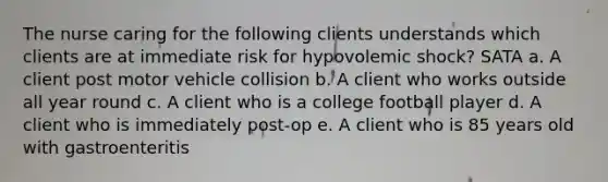 The nurse caring for the following clients understands which clients are at immediate risk for hypovolemic shock? SATA a. A client post motor vehicle collision b. A client who works outside all year round c. A client who is a college football player d. A client who is immediately post-op e. A client who is 85 years old with gastroenteritis