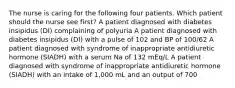 The nurse is caring for the following four patients. Which patient should the nurse see first? A patient diagnosed with diabetes insipidus (DI) complaining of polyuria A patient diagnosed with diabetes insipidus (DI) with a pulse of 102 and BP of 100/62 A patient diagnosed with syndrome of inappropriate antidiuretic hormone (SIADH) with a serum Na of 132 mEq/L A patient diagnosed with syndrome of inappropriate antidiuretic hormone (SIADH) with an intake of 1,000 mL and an output of 700