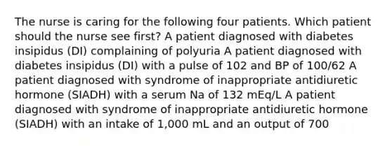 The nurse is caring for the following four patients. Which patient should the nurse see first? A patient diagnosed with diabetes insipidus (DI) complaining of polyuria A patient diagnosed with diabetes insipidus (DI) with a pulse of 102 and BP of 100/62 A patient diagnosed with syndrome of inappropriate antidiuretic hormone (SIADH) with a serum Na of 132 mEq/L A patient diagnosed with syndrome of inappropriate antidiuretic hormone (SIADH) with an intake of 1,000 mL and an output of 700