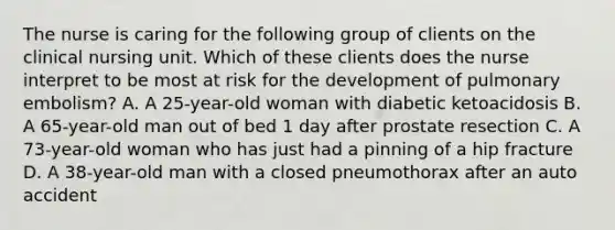 The nurse is caring for the following group of clients on the clinical nursing unit. Which of these clients does the nurse interpret to be most at risk for the development of pulmonary embolism? A. A 25-year-old woman with diabetic ketoacidosis B. A 65-year-old man out of bed 1 day after prostate resection C. A 73-year-old woman who has just had a pinning of a hip fracture D. A 38-year-old man with a closed pneumothorax after an auto accident