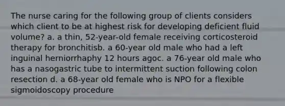 The nurse caring for the following group of clients considers which client to be at highest risk for developing deficient fluid volume? a. a thin, 52-year-old female receiving corticosteroid therapy for bronchitisb. a 60-year old male who had a left inguinal herniorrhaphy 12 hours agoc. a 76-year old male who has a nasogastric tube to intermittent suction following colon resection d. a 68-year old female who is NPO for a flexible sigmoidoscopy procedure