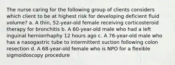 The nurse caring for the following group of clients considers which client to be at highest risk for developing deficient fluid volume? a. A thin, 52-year-old female receiving corticosteroid therapy for bronchitis b. A 60-year-old male who had a left inguinal herniorrhaphy 12 hours ago c. A 76-year-old male who has a nasogastric tube to intermittent suction following colon resection d. A 68-year-old female who is NPO for a flexible sigmoidoscopy procedure