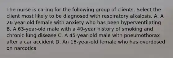 The nurse is caring for the following group of clients. Select the client most likely to be diagnosed with respiratory alkalosis. A. A 26-year-old female with anxiety who has been hyperventilating B. A 63-year-old male with a 40-year history of smoking and chronic lung disease C. A 45-year-old male with pneumothorax after a car accident D. An 18-year-old female who has overdosed on narcotics