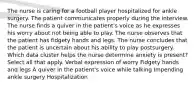 The nurse is caring for a football player hospitalized for ankle surgery. The patient communicates properly during the interview. The nurse finds a quiver in the patient's voice as he expresses his worry about not being able to play. The nurse observes that the patient has fidgety hands and legs. The nurse concludes that the patient is uncertain about his ability to play postsurgery. Which data cluster helps the nurse determine anxiety is present? Select all that apply. Verbal expression of worry Fidgety hands and legs A quiver in the patient's voice while talking Impending ankle surgery Hospitalization