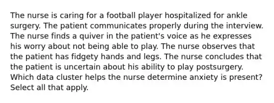 The nurse is caring for a football player hospitalized for ankle surgery. The patient communicates properly during the interview. The nurse finds a quiver in the patient's voice as he expresses his worry about not being able to play. The nurse observes that the patient has fidgety hands and legs. The nurse concludes that the patient is uncertain about his ability to play postsurgery. Which data cluster helps the nurse determine anxiety is present? Select all that apply.