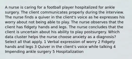 A nurse is caring for a football player hospitalized for ankle surgery. The client communicates properly during the interview. The nurse finds a quiver in the client's voice as he expresses his worry about not being able to play. The nurse observes that the client has fidgety hands and legs. The nurse concludes that the client is uncertain about his ability to play postsurgery. Which data cluster helps the nurse choose anxiety as a diagnosis? Select all that apply. 1 Verbal expression of worry 2 Fidgety hands and legs 3 Quiver in the client's voice while talking 4 Impending ankle surgery 5 Hospitalization