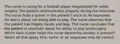 The nurse is caring for a football player hospitalized for ankle surgery. The patient communicates properly during the interview. The nurse finds a quiver in the patient's voice as he expresses his worry about not being able to play. The nurse observes that the patient has fidgety hands and legs. The nurse concludes that the patient is uncertain about his ability to play postsurgery. Which data cluster helps the nurse determine anxiety is present? Select all that apply. One, some, or all responses may be correct.