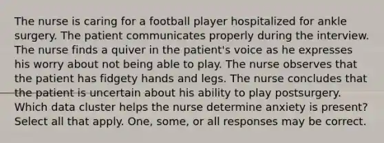 The nurse is caring for a football player hospitalized for ankle surgery. The patient communicates properly during the interview. The nurse finds a quiver in the patient's voice as he expresses his worry about not being able to play. The nurse observes that the patient has fidgety hands and legs. The nurse concludes that the patient is uncertain about his ability to play postsurgery. Which data cluster helps the nurse determine anxiety is present? Select all that apply. One, some, or all responses may be correct.