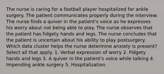 The nurse is caring for a football player hospitalized for ankle surgery. The patient communicates properly during the interview. The nurse finds a quiver in the patient's voice as he expresses his worry about not being able to play. The nurse observes that the patient has fidgety hands and legs. The nurse concludes that the patient is uncertain about his ability to play postsurgery. Which data cluster helps the nurse determine anxiety is present? Select all that apply. 1. Verbal expression of worry 2. Fidgety hands and legs 3. A quiver in the patient's voice while talking 4. Impending ankle surgery 5. Hospitalization