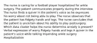 The nurse is caring for a football player hospitalized for ankle surgery. The patient communicates properly during the interview. The nurse finds a quiver in the patient's voice as he expresses his worry about not being able to play. The nurse observes that the patient has fidgety hands and legs. The nurse concludes that the patient is uncertain about his ability to play postsurgery. Which data cluster helps the nurse determine anxiety is present? Verbal expression of worry Fidgety hands and legs A quiver in the patient's voice while talking Impending ankle surgery Hospitalization