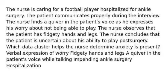 The nurse is caring for a football player hospitalized for ankle surgery. The patient communicates properly during the interview. The nurse finds a quiver in the patient's voice as he expresses his worry about not being able to play. The nurse observes that the patient has fidgety hands and legs. The nurse concludes that the patient is uncertain about his ability to play postsurgery. Which data cluster helps the nurse determine anxiety is present? Verbal expression of worry Fidgety hands and legs A quiver in the patient's voice while talking Impending ankle surgery Hospitalization