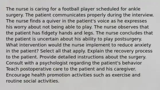 The nurse is caring for a football player scheduled for ankle surgery. The patient communicates properly during the interview. The nurse finds a quiver in the patient's voice as he expresses his worry about not being able to play. The nurse observes that the patient has fidgety hands and legs. The nurse concludes that the patient is uncertain about his ability to play postsurgery. What intervention would the nurse implement to reduce anxiety in the patient? Select all that apply. Explain the recovery process to the patient. Provide detailed instructions about the surgery. Consult with a psychologist regarding the patient's behavior Teach postoperative care to the patient and his caregiver. Encourage health promotion activities such as exercise and routine social activities.