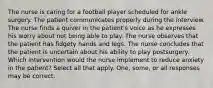 The nurse is caring for a football player scheduled for ankle surgery. The patient communicates properly during the interview. The nurse finds a quiver in the patient's voice as he expresses his worry about not being able to play. The nurse observes that the patient has fidgety hands and legs. The nurse concludes that the patient is uncertain about his ability to play postsurgery. Which intervention would the nurse implement to reduce anxiety in the patient? Select all that apply. One, some, or all responses may be correct.