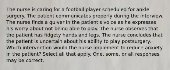 The nurse is caring for a football player scheduled for ankle surgery. The patient communicates properly during the interview. The nurse finds a quiver in the patient's voice as he expresses his worry about not being able to play. The nurse observes that the patient has fidgety hands and legs. The nurse concludes that the patient is uncertain about his ability to play postsurgery. Which intervention would the nurse implement to reduce anxiety in the patient? Select all that apply. One, some, or all responses may be correct.