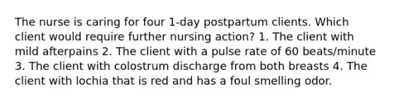 The nurse is caring for four 1-day postpartum clients. Which client would require further nursing action? 1. The client with mild afterpains 2. The client with a pulse rate of 60 beats/minute 3. The client with colostrum discharge from both breasts 4. The client with lochia that is red and has a foul smelling odor.