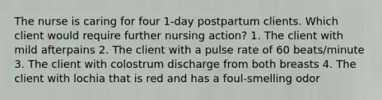 The nurse is caring for four 1-day postpartum clients. Which client would require further nursing action? 1. The client with mild afterpains 2. The client with a pulse rate of 60 beats/minute 3. The client with colostrum discharge from both breasts 4. The client with lochia that is red and has a foul-smelling odor