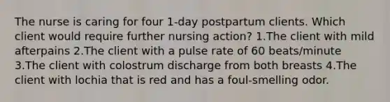 The nurse is caring for four 1-day postpartum clients. Which client would require further nursing action? 1.The client with mild afterpains 2.The client with a pulse rate of 60 beats/minute 3.The client with colostrum discharge from both breasts 4.The client with lochia that is red and has a foul-smelling odor.