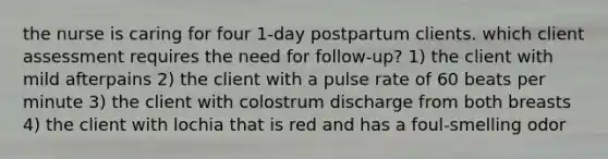 the nurse is caring for four 1-day postpartum clients. which client assessment requires the need for follow-up? 1) the client with mild afterpains 2) the client with a pulse rate of 60 beats per minute 3) the client with colostrum discharge from both breasts 4) the client with lochia that is red and has a foul-smelling odor