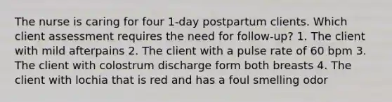 The nurse is caring for four 1-day postpartum clients. Which client assessment requires the need for follow-up? 1. The client with mild afterpains 2. The client with a pulse rate of 60 bpm 3. The client with colostrum discharge form both breasts 4. The client with lochia that is red and has a foul smelling odor