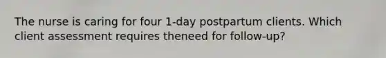 The nurse is caring for four 1-day postpartum clients. Which client assessment requires theneed for follow-up?