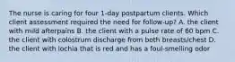 The nurse is caring for four 1-day postpartum clients. Which client assessment required the need for follow-up? A. the client with mild afterpains B. the client with a pulse rate of 60 bpm C. the client with colostrum discharge from both breasts/chest D. the client with lochia that is red and has a foul-smelling odor