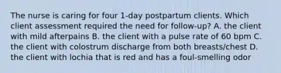 The nurse is caring for four 1-day postpartum clients. Which client assessment required the need for follow-up? A. the client with mild afterpains B. the client with a pulse rate of 60 bpm C. the client with colostrum discharge from both breasts/chest D. the client with lochia that is red and has a foul-smelling odor