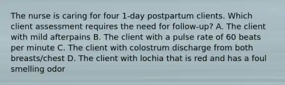 The nurse is caring for four 1-day postpartum clients. Which client assessment requires the need for follow-up? A. The client with mild afterpains B. The client with a pulse rate of 60 beats per minute C. The client with colostrum discharge from both breasts/chest D. The client with lochia that is red and has a foul smelling odor