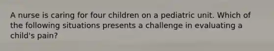 A nurse is caring for four children on a pediatric unit. Which of the following situations presents a challenge in evaluating a child's pain?