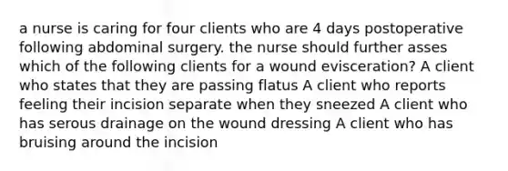 a nurse is caring for four clients who are 4 days postoperative following abdominal surgery. the nurse should further asses which of the following clients for a wound evisceration? A client who states that they are passing flatus A client who reports feeling their incision separate when they sneezed A client who has serous drainage on the wound dressing A client who has bruising around the incision