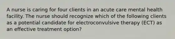 A nurse is caring for four clients in an acute care mental health facility. The nurse should recognize which of the following clients as a potential candidate for electroconvulsive therapy (ECT) as an effective treatment option?