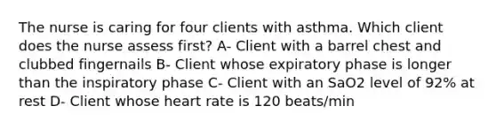 The nurse is caring for four clients with asthma. Which client does the nurse assess first? A- Client with a barrel chest and clubbed fingernails B- Client whose expiratory phase is longer than the inspiratory phase C- Client with an SaO2 level of 92% at rest D- Client whose heart rate is 120 beats/min