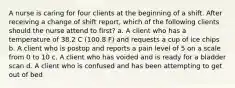 A nurse is caring for four clients at the beginning of a shift. After receiving a change of shift report, which of the following clients should the nurse attend to first? a. A client who has a temperature of 38.2 C (100.8 F) and requests a cup of ice chips b. A client who is postop and reports a pain level of 5 on a scale from 0 to 10 c. A client who has voided and is ready for a bladder scan d. A client who is confused and has been attempting to get out of bed